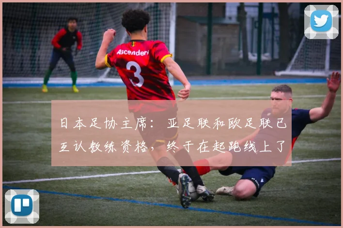 日本足协主席：亚足联和欧足联已互认教练资格，终于在起跑线上了