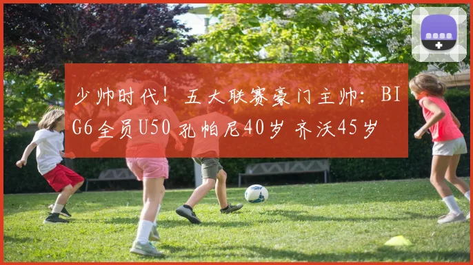 少帅时代！五大联赛豪门主帅：BIG6全员U50 孔帕尼40岁 齐沃45岁