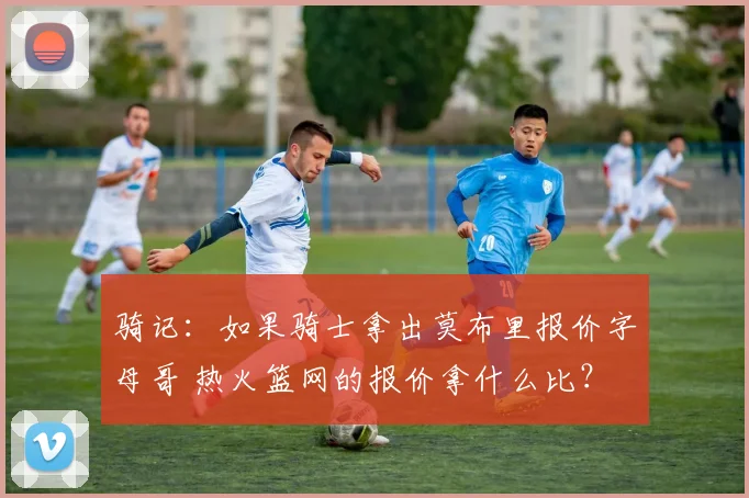 骑记：如果骑士拿出莫布里报价字母哥 热火篮网的报价拿什么比？