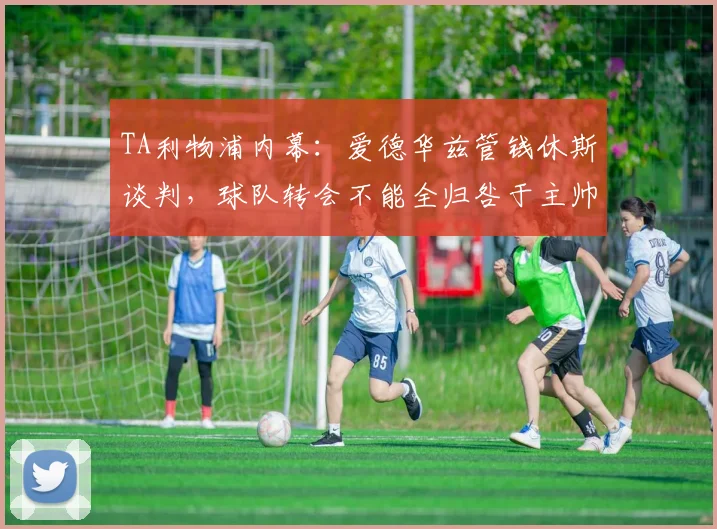 TA利物浦内幕：爱德华兹管钱休斯谈判，球队转会不能全归咎于主帅